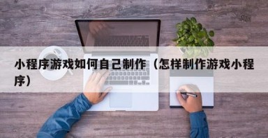 小程序游戏如何自己制作（怎样制作游戏小程序）