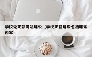 学校党支部网站建设（学校支部建设包括哪些内容）