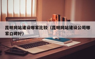昆明网站建设哪家比较（昆明网站建设公司哪家口碑好）