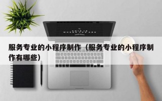 服务专业的小程序制作（服务专业的小程序制作有哪些）