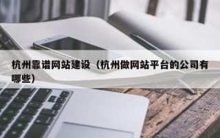 杭州靠谱网站建设（杭州做网站平台的公司有哪些）