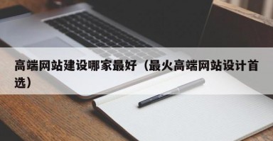 高端网站建设哪家最好（最火高端网站设计首选）