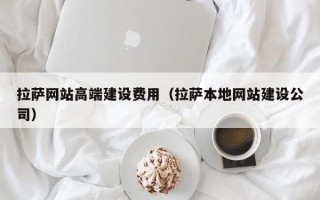 拉萨网站高端建设费用（拉萨本地网站建设公司）