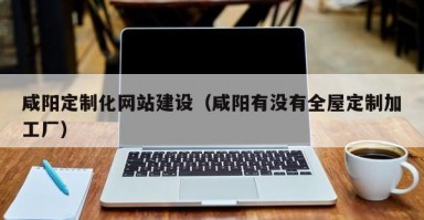 咸阳定制化网站建设（咸阳有没有全屋定制加工厂）