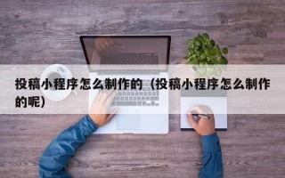投稿小程序怎么制作的（投稿小程序怎么制作的呢）