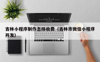 吉林小程序制作怎样收费（吉林市微信小程序开发）